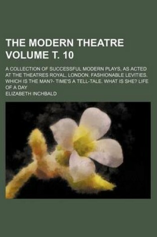 Cover of The Modern Theatre Volume . 10; A Collection of Successful Modern Plays, as Acted at the Theatres Royal, London. Fashionable Levities. Which Is the Man?- Time's a Tell-Tale. What Is She? Life of a Day