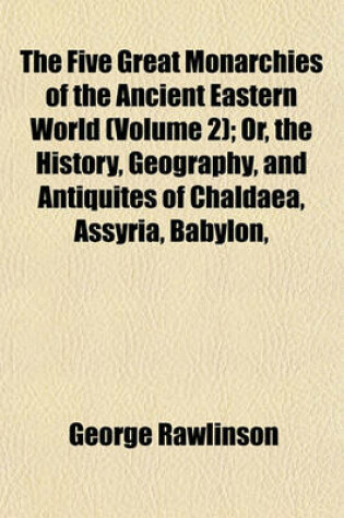 Cover of The Five Great Monarchies of the Ancient Eastern World (Volume 2); Or, the History, Geography, and Antiquites of Chaldaea, Assyria, Babylon,