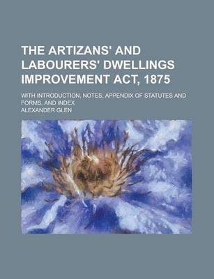 Book cover for The Artizans' and Labourers' Dwellings Improvement ACT, 1875; With Introduction, Notes, Appendix of Statutes and Forms, and Index