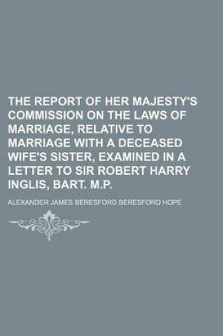 Cover of The Report of Her Majesty's Commission on the Laws of Marriage, Relative to Marriage with a Deceased Wife's Sister, Examined in a Letter to Sir Robert Harry Inglis, Bart. M.P.