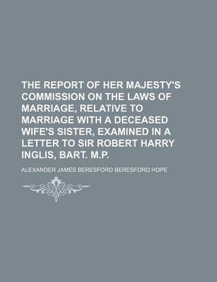 Book cover for The Report of Her Majesty's Commission on the Laws of Marriage, Relative to Marriage with a Deceased Wife's Sister, Examined in a Letter to Sir Robert Harry Inglis, Bart. M.P.