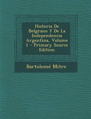 Book cover for Historia de Belgrano y de La Independencia Argentina, Volume 1 - Primary Source Edition