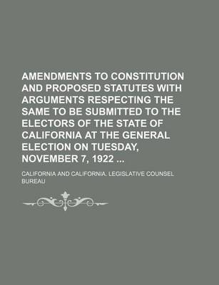 Book cover for Amendments to Constitution and Proposed Statutes with Arguments Respecting the Same to Be Submitted to the Electors of the State of California at the General Election on Tuesday, November 7, 1922