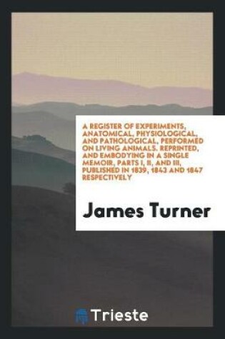 Cover of A Register of Experiments, Anatomical, Physiological, and Pathological, Performed on Living Animals. Reprinted, and Embodying in a Single Memoir, Parts I, II, and III, Published in 1839, 1843 and 1847 Respectively