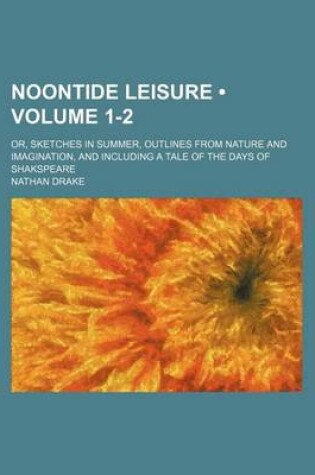 Cover of Noontide Leisure (Volume 1-2); Or, Sketches in Summer, Outlines from Nature and Imagination, and Including a Tale of the Days of Shakspeare