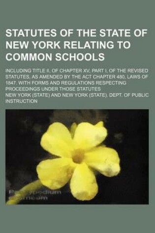 Cover of Statutes of the State of New York Relating to Common Schools; Including Title II, of Chapter XV, Part I, of the Revised Statutes, as Amended by the ACT Chapter 480, Laws of 1847. with Forms and Regulations Respecting Proceedings Under Those Statutes