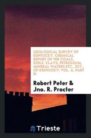 Cover of Geological Survey of Kentucky. Chemical Report of the Coals. Soils. Clays, Petroleum, Mineral Waters Etc., Ect., of Kentucky; Vol. A, Part III