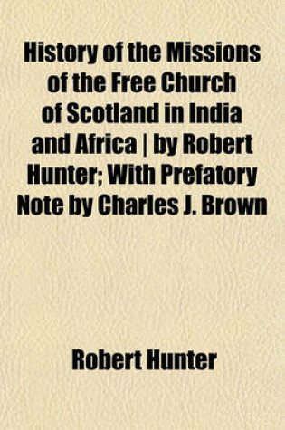 Cover of History of the Missions of the Free Church of Scotland in India and Africa - By Robert Hunter; With Prefatory Note by Charles J. Brown