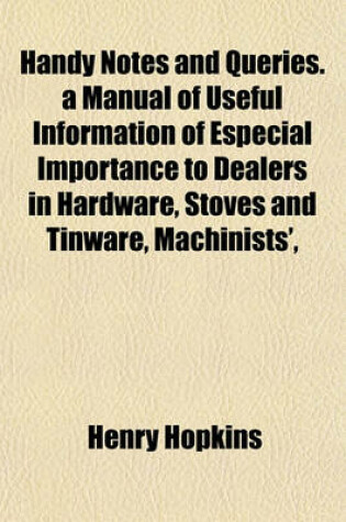 Cover of Handy Notes and Queries. a Manual of Useful Information of Especial Importance to Dealers in Hardware, Stoves and Tinware, Machinists',