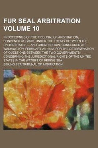 Cover of Fur Seal Arbitration Volume 10; Proceedings of the Tribunal of Arbitration, Convened at Paris, Under the Treaty Between the United States and Great Britain, Concluded at Washington, February 29, 1892, for the Determination of Questions Between the Two Gove