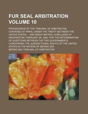 Book cover for Fur Seal Arbitration Volume 10; Proceedings of the Tribunal of Arbitration, Convened at Paris, Under the Treaty Between the United States and Great Britain, Concluded at Washington, February 29, 1892, for the Determination of Questions Between the Two Gove