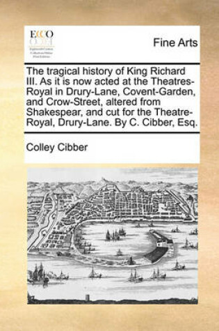 Cover of The Tragical History of King Richard III. as It Is Now Acted at the Theatres-Royal in Drury-Lane, Covent-Garden, and Crow-Street, Altered from Shakespear, and Cut for the Theatre-Royal, Drury-Lane. by C. Cibber, Esq.