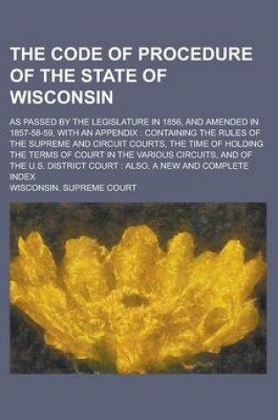 Cover of The Code of Procedure of the State of Wisconsin; As Passed by the Legislature in 1856, and Amended in 1857-58-59, with an Appendix