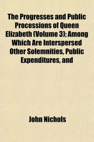 Cover of The Progresses and Public Processions of Queen Elizabeth (Volume 3); Among Which Are Interspersed Other Solemnities, Public Expenditures, and
