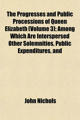 Book cover for The Progresses and Public Processions of Queen Elizabeth (Volume 3); Among Which Are Interspersed Other Solemnities, Public Expenditures, and