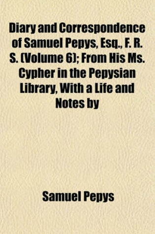 Cover of Diary and Correspondence of Samuel Pepys, Esq., F. R. S. Volume 6; From His Ms. Cypher in the Pepysian Library, with a Life and Notes by Richard Lord Braybrooke. Deciphered, with Additional Notes, by REV. Mynors Bright