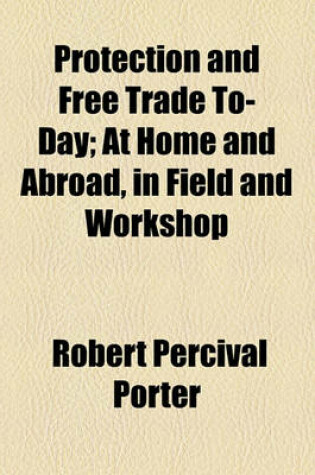 Cover of Protection and Free Trade To-Day; At Home and Abroad, in Field and Workshop