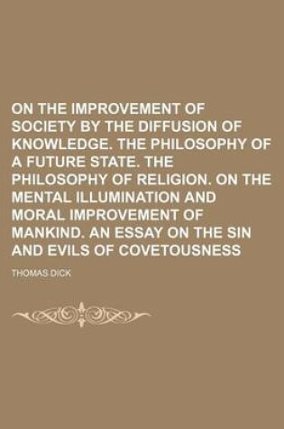 Cover of On the Improvement of Society by the Diffusion of Knowledge. the Philosophy of a Future State. the Philosophy of Religion. on the Mental Illumination and Moral Improvement of Mankind. an Essay on the Sin and Evils of Covetousness