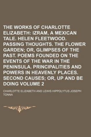 Cover of The Works of Charlotte Elizabeth Volume 2; Izram, a Mexican Tale. Helen Fleetwood. Passing Thoughts. the Flower Garden Or, Glimpses of the Past. Poems Founded on the Events of the War in the Peninsula. Principalities and Powers in Heavenly Places. Second