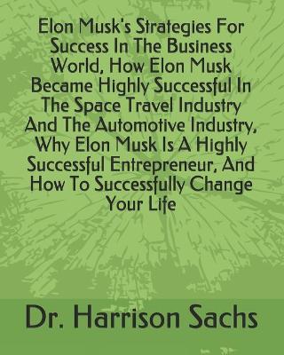 Book cover for Elon Musk's Strategies For Success In The Business World, How Elon Musk Became Highly Successful In The Space Travel Industry And The Automotive Industry, Why Elon Musk Is A Highly Successful Entrepreneur, And How To Successfully Change Your Life