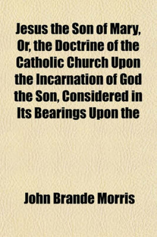 Cover of Jesus the Son of Mary, Or, the Doctrine of the Catholic Church Upon the Incarnation of God the Son, Considered in Its Bearings Upon the