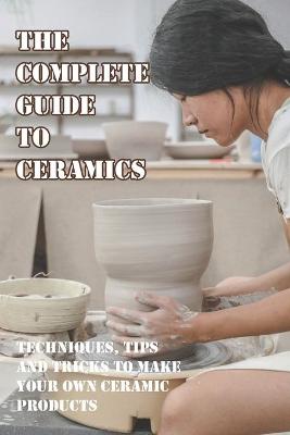 Cover of The Complete Guide To Ceramics Techniques, Tips And Tricks To Make Your Own Ceramic Products