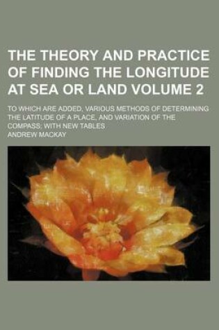 Cover of The Theory and Practice of Finding the Longitude at Sea or Land Volume 2; To Which Are Added, Various Methods of Determining the Latitude of a Place,