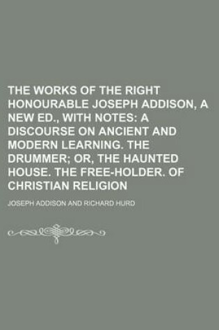 Cover of The Works of the Right Honourable Joseph Addison, a New Ed., with Notes; A Discourse on Ancient and Modern Learning. the Drummer Or, the Haunted House. the Free-Holder. of Christian Religion