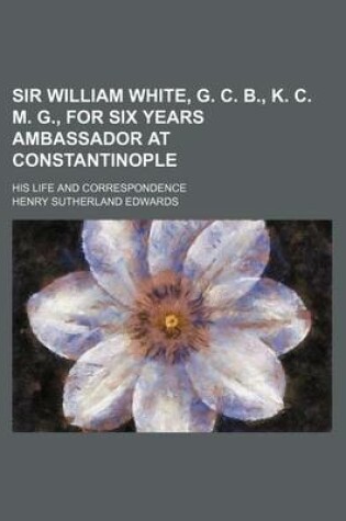 Cover of Sir William White, G. C. B., K. C. M. G., for Six Years Ambassador at Constantinople; His Life and Correspondence