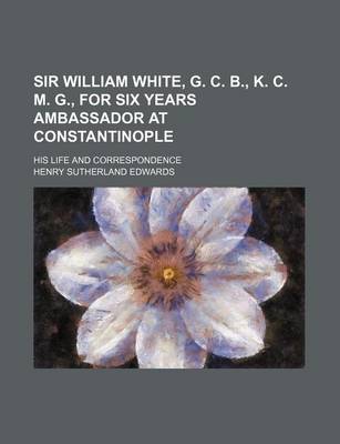 Book cover for Sir William White, G. C. B., K. C. M. G., for Six Years Ambassador at Constantinople; His Life and Correspondence