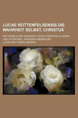 Cover of Lucae Rottenfelsensis Die Wahrheit Selbst, Christus; Ein Vorbild Der Wahrheit, Durch Geistvolle Sonn- Und Feyertagl. Predigen Abgebildet