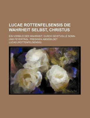 Book cover for Lucae Rottenfelsensis Die Wahrheit Selbst, Christus; Ein Vorbild Der Wahrheit, Durch Geistvolle Sonn- Und Feyertagl. Predigen Abgebildet