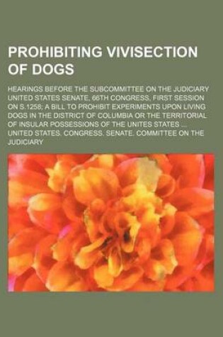 Cover of Prohibiting Vivisection of Dogs; Hearings Before the Subcommittee on the Judiciary United States Senate, 66th Congress, First Session on S.1258 a Bill to Prohibit Experiments Upon Living Dogs in the District of Columbia or the Territorial of Insular Posse