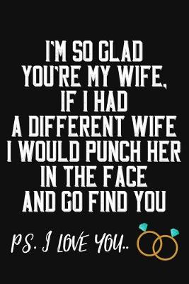 Book cover for I'm So Glad You're My Wife If I Had A Differenet Wife I Would Punch Her In The Face And Go Find You Ps. I Love You
