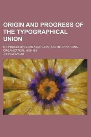 Cover of Origin and Progress of the Typographical Union; Its Proceedings as a National and International Organization, 1850-1891