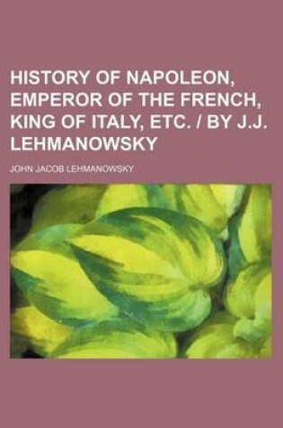 Cover of History of Napoleon, Emperor of the French, King of Italy, Etc. by J.J. Lehmanowsky