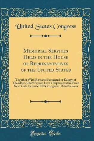 Cover of Memorial Services Held in the House of Representatives of the United States: Together With Remarks Presented in Eulogy of Theodore Albert Peyser, Late a Representative From New York; Seventy-Fifth Congress, Third Session (Classic Reprint)