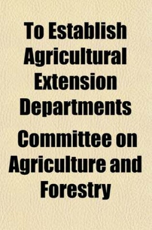 Cover of To Establish Agricultural Extension Departments; Hearing Before the Committee on Agriculture and Forestry, United States Senate on S. 4563, a Bill to Establish Agricultural Extension Departments in Connection with the Agricultural Colleges in the Several S