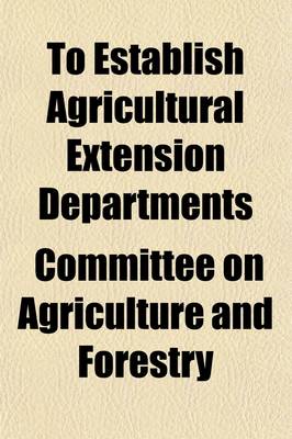 Book cover for To Establish Agricultural Extension Departments; Hearing Before the Committee on Agriculture and Forestry, United States Senate on S. 4563, a Bill to Establish Agricultural Extension Departments in Connection with the Agricultural Colleges in the Several S