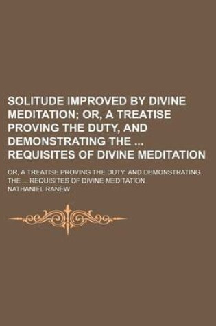 Cover of Solitude Improved by Divine Meditation; Or, a Treatise Proving the Duty, and Demonstrating the Requisites of Divine Meditation. Or, a Treatise Proving the Duty, and Demonstrating the Requisites of Divine Meditation