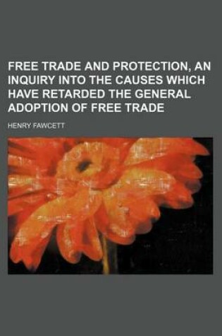 Cover of Free Trade and Protection, an Inquiry Into the Causes Which Have Retarded the General Adoption of Free Trade