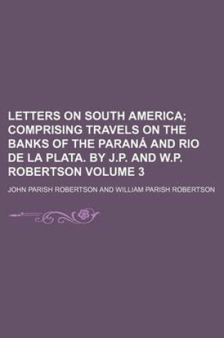 Cover of Letters on South America; Comprising Travels on the Banks of the Parana and Rio de La Plata. by J.P. and W.P. Robertson Volume 3