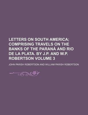 Book cover for Letters on South America; Comprising Travels on the Banks of the Parana and Rio de La Plata. by J.P. and W.P. Robertson Volume 3