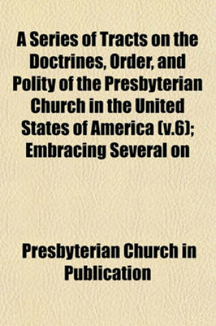 Cover of A Series of Tracts on the Doctrines, Order, and Polity of the Presbyterian Church in the United States of America (V.6); Embracing Several on