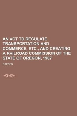 Cover of An ACT to Regulate Transportation and Commerce, Etc., and Creating a Railroad Commission of the State of Oregon, 1907