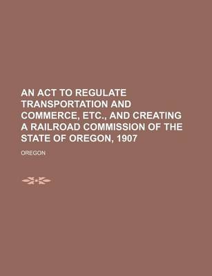 Book cover for An ACT to Regulate Transportation and Commerce, Etc., and Creating a Railroad Commission of the State of Oregon, 1907