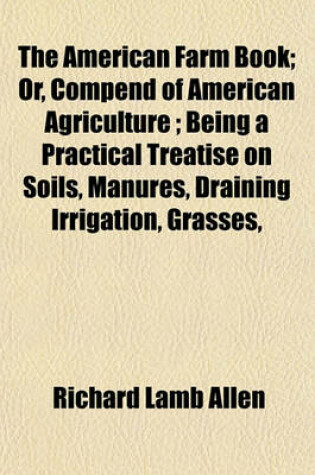 Cover of The American Farm Book; Or, Compend of American Agriculture; Being a Practical Treatise on Soils, Manures, Draining Irrigation, Grasses,