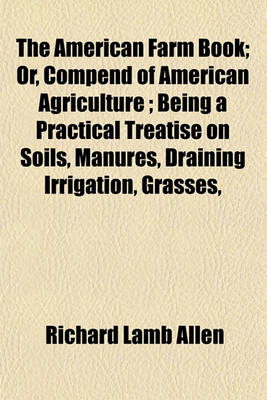 Book cover for The American Farm Book; Or, Compend of American Agriculture; Being a Practical Treatise on Soils, Manures, Draining Irrigation, Grasses,