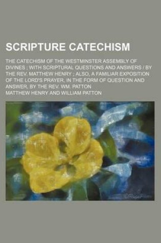 Cover of Scripture Catechism; The Catechism of the Westminster Assembly of Divines with Scriptural Questions and Answers - By the REV. Matthew Henry Also, a Familiar Exposition of the Lord's Prayer, in the Form of Question and Answer, by the REV. Wm. Patton