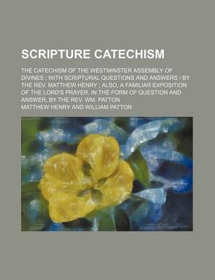 Book cover for Scripture Catechism; The Catechism of the Westminster Assembly of Divines with Scriptural Questions and Answers - By the REV. Matthew Henry Also, a Familiar Exposition of the Lord's Prayer, in the Form of Question and Answer, by the REV. Wm. Patton